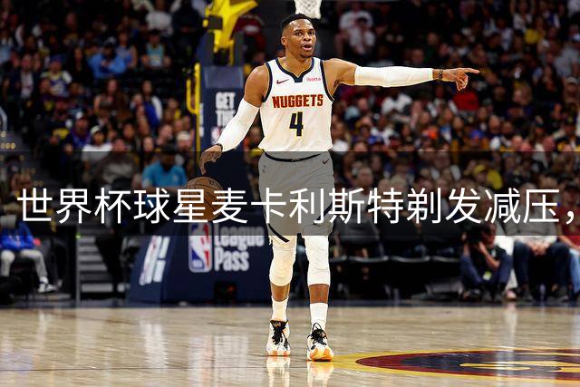 世界杯球星麦卡利斯特剃发减压，大胆尝试全新造型引热议