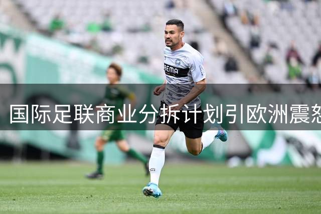 国际足联商业分拆计划引欧洲震怒 多国酝酿世界杯集体抵制风暴