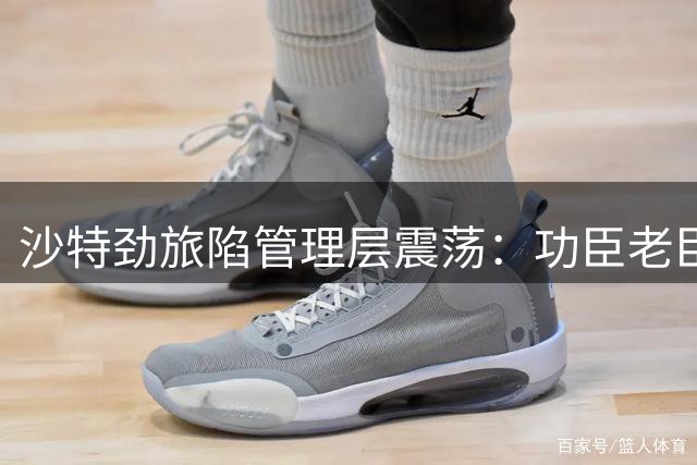 沙特劲旅陷管理层震荡：功臣老臣接连出走 俱乐部未来何去何从