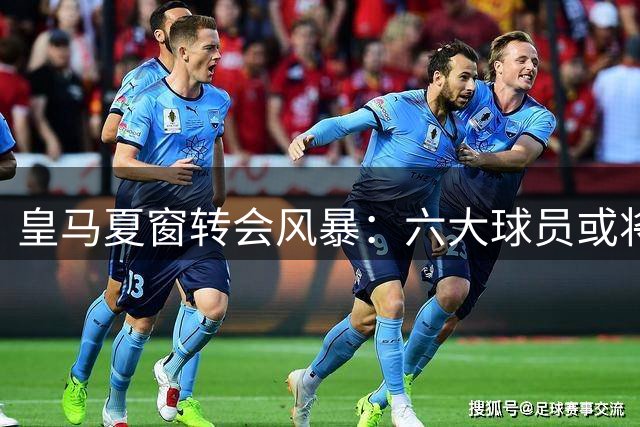皇马夏窗转会风暴：六大球员或将告别伯纳乌