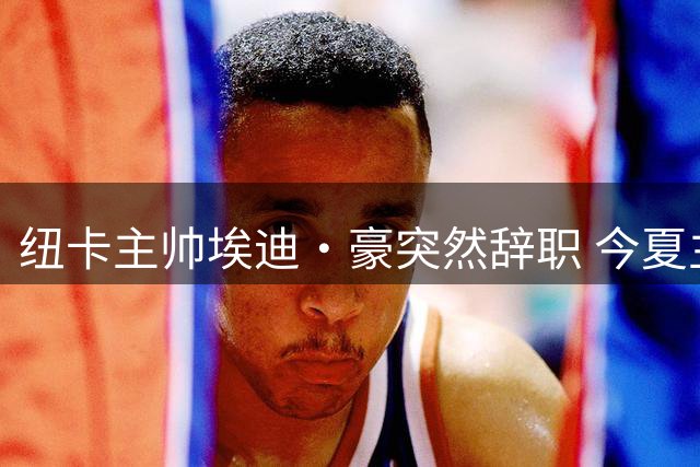纽卡主帅埃迪·豪突然辞职 今夏主力流失成导火索