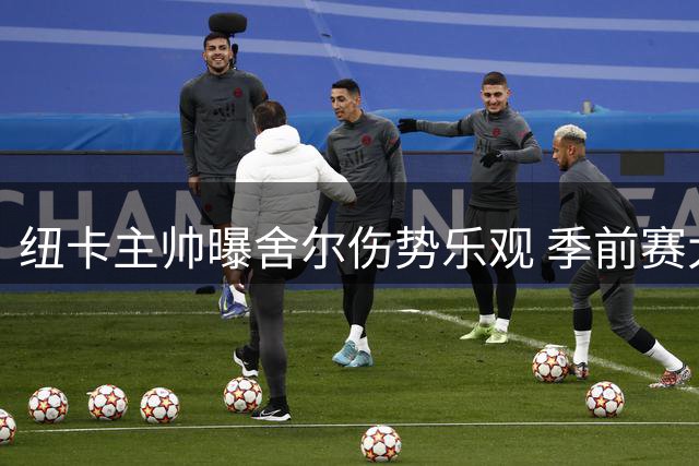 纽卡主帅曝舍尔伤势乐观 季前赛大败难掩备战亮点