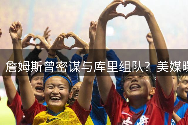詹姆斯曾密谋与库里组队？美媒曝两人联手条件：必须离开母队