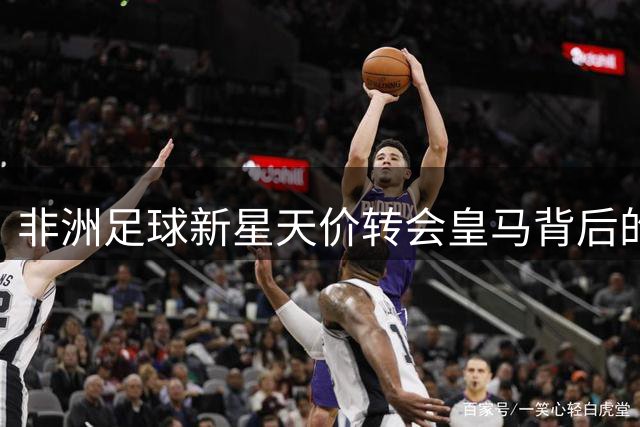 非洲足球新星天价转会皇马背后的传奇故事