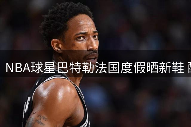 NBA球星巴特勒法国度假晒新鞋 配文暗藏红酒与篮球哲学